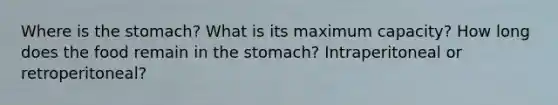 Where is the stomach? What is its maximum capacity? How long does the food remain in the stomach? Intraperitoneal or retroperitoneal?