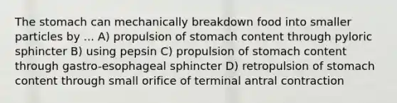 The stomach can mechanically breakdown food into smaller particles by ... A) propulsion of stomach content through pyloric sphincter B) using pepsin C) propulsion of stomach content through gastro-esophageal sphincter D) retropulsion of stomach content through small orifice of terminal antral contraction