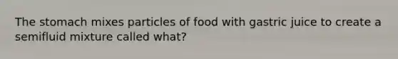 The stomach mixes particles of food with gastric juice to create a semifluid mixture called what?