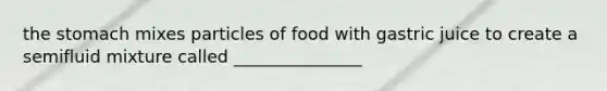 the stomach mixes particles of food with gastric juice to create a semifluid mixture called _______________
