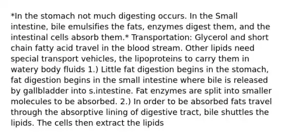 *In the stomach not much digesting occurs. In the Small intestine, bile emulsifies the fats, enzymes digest them, and the intestinal cells absorb them.* Transportation: Glycerol and short chain fatty acid travel in the blood stream. Other lipids need special transport vehicles, the lipoproteins to carry them in watery body fluids 1.) Little fat digestion begins in the stomach, fat digestion begins in the small intestine where bile is released by gallbladder into s.intestine. Fat enzymes are split into smaller molecules to be absorbed. 2.) In order to be absorbed fats travel through the absorptive lining of digestive tract, bile shuttles the lipids. The cells then extract the lipids