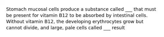 Stomach mucosal cells produce a substance called ___ that must be present for vitamin B12 to be absorbed by intestinal cells. Without vitamin B12, the developing erythrocytes grow but cannot divide, and large, pale cells called ___ result