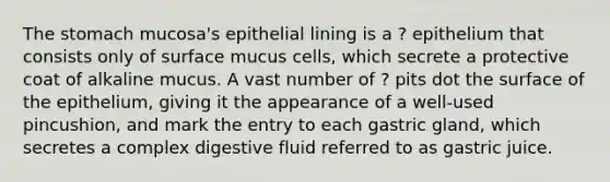 <a href='https://www.questionai.com/knowledge/kLccSGjkt8-the-stomach' class='anchor-knowledge'>the stomach</a> mucosa's epithelial lining is a ? epithelium that consists only of surface mucus cells, which secrete a protective coat of alkaline mucus. A vast number of ? pits dot the surface of the epithelium, giving it the appearance of a well-used pincushion, and mark the entry to each gastric gland, which secretes a complex digestive fluid referred to as gastric juice.