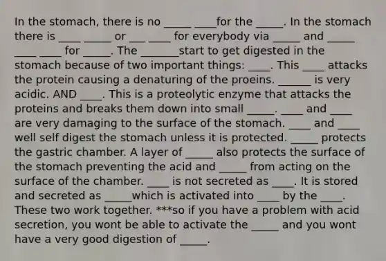 In the stomach, there is no _____ ____for the _____. In the stomach there is ____ _____ or ___ ____ for everybody via _____ and _____ ____ ____ for _____. The _______start to get digested in the stomach because of two important things: ____. This ____ attacks the protein causing a denaturing of the proeins. ______ is very acidic. AND ____. This is a proteolytic enzyme that attacks the proteins and breaks them down into small _____. ____ and ____ are very damaging to the surface of the stomach. ____ and ____ well self digest the stomach unless it is protected. _____ protects the gastric chamber. A layer of _____ also protects the surface of the stomach preventing the acid and _____ from acting on the surface of the chamber. ____ is not secreted as ____. It is stored and secreted as _____which is activated into ____ by the ____. These two work together. ***so if you have a problem with acid secretion, you wont be able to activate the _____ and you wont have a very good digestion of _____.