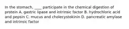 In the stomach, ____ participate in the chemical digestion of protein A. gastric lipase and intrinsic factor B. hydrochloric acid and pepsin C. mucus and cholecystokinin D. pancreatic amylase and intrinsic factor