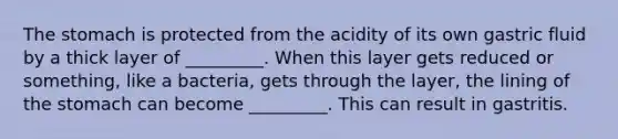 The stomach is protected from the acidity of its own gastric fluid by a thick layer of _________. When this layer gets reduced or something, like a bacteria, gets through the layer, the lining of the stomach can become _________. This can result in gastritis.