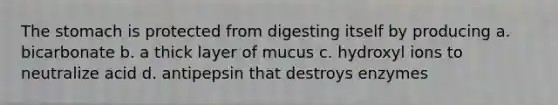 <a href='https://www.questionai.com/knowledge/kLccSGjkt8-the-stomach' class='anchor-knowledge'>the stomach</a> is protected from digesting itself by producing a. bicarbonate b. a thick layer of mucus c. hydroxyl ions to neutralize acid d. antipepsin that destroys enzymes