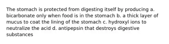 The stomach is protected from digesting itself by producing a. bicarbonate only when food is in the stomach b. a thick layer of mucus to coat the lining of the stomach c. hydroxyl ions to neutralize the acid d. antipepsin that destroys digestive substances