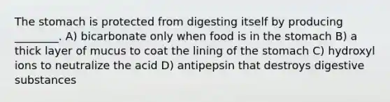 <a href='https://www.questionai.com/knowledge/kLccSGjkt8-the-stomach' class='anchor-knowledge'>the stomach</a> is protected from digesting itself by producing ________. A) bicarbonate only when food is in the stomach B) a thick layer of mucus to coat the lining of the stomach C) hydroxyl ions to neutralize the acid D) antipepsin that destroys digestive substances