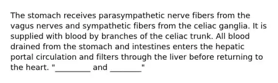 The stomach receives parasympathetic nerve fibers from the vagus nerves and sympathetic fibers from the celiac ganglia. It is supplied with blood by branches of the celiac trunk. All blood drained from the stomach and intestines enters the hepatic portal circulation and filters through the liver before returning to the heart. "_________ and ________"