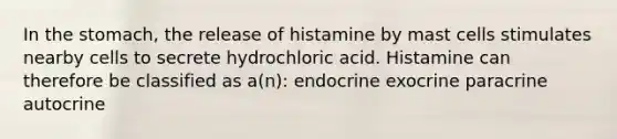 In the stomach, the release of histamine by mast cells stimulates nearby cells to secrete hydrochloric acid. Histamine can therefore be classified as a(n): endocrine exocrine paracrine autocrine