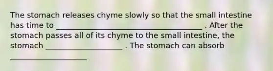 The stomach releases chyme slowly so that the small intestine has time to ______________________________________ . After the stomach passes all of its chyme to the small intestine, the stomach ____________________ . The stomach can absorb ____________________