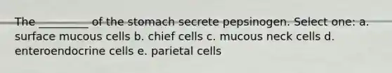 The _________ of the stomach secrete pepsinogen. Select one: a. surface mucous cells b. chief cells c. mucous neck cells d. enteroendocrine cells e. parietal cells