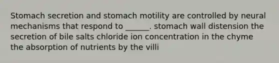 Stomach secretion and stomach motility are controlled by neural mechanisms that respond to ______. stomach wall distension the secretion of bile salts chloride ion concentration in the chyme the absorption of nutrients by the villi