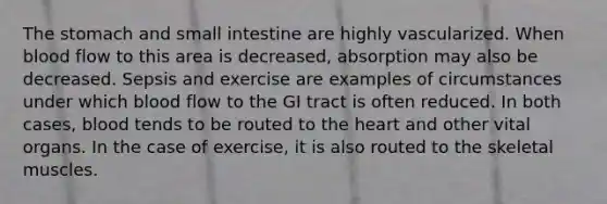 The stomach and small intestine are highly vascularized. When blood flow to this area is decreased, absorption may also be decreased. Sepsis and exercise are examples of circumstances under which blood flow to the GI tract is often reduced. In both cases, blood tends to be routed to the heart and other vital organs. In the case of exercise, it is also routed to the skeletal muscles.