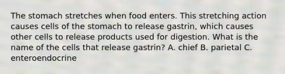 The stomach stretches when food enters. This stretching action causes cells of the stomach to release gastrin, which causes other cells to release products used for digestion. What is the name of the cells that release gastrin? A. chief B. parietal C. enteroendocrine