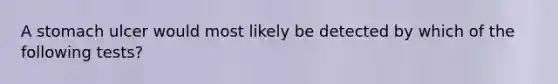 A stomach ulcer would most likely be detected by which of the following tests?