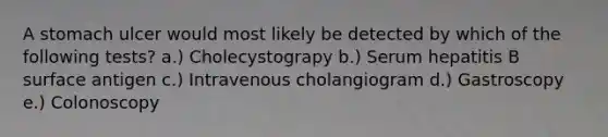 A stomach ulcer would most likely be detected by which of the following tests? a.) Cholecystograpy b.) Serum hepatitis B surface antigen c.) Intravenous cholangiogram d.) Gastroscopy e.) Colonoscopy