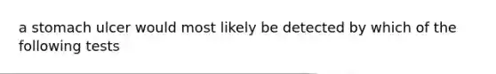 a stomach ulcer would most likely be detected by which of the following tests