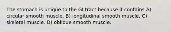 The stomach is unique to the GI tract because it contains A) circular smooth muscle. B) longitudinal smooth muscle. C) skeletal muscle. D) oblique smooth muscle.