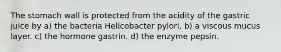 The stomach wall is protected from the acidity of the gastric juice by a) the bacteria Helicobacter pylori. b) a viscous mucus layer. c) the hormone gastrin. d) the enzyme pepsin.