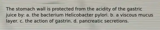 <a href='https://www.questionai.com/knowledge/kLccSGjkt8-the-stomach' class='anchor-knowledge'>the stomach</a> wall is protected from the acidity of the gastric juice by: a. the bacterium Helicobacter pylori. b. a viscous mucus layer. c. the action of gastrin. d. pancreatic secretions.
