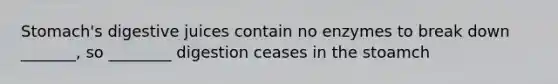 Stomach's digestive juices contain no enzymes to break down _______, so ________ digestion ceases in the stoamch