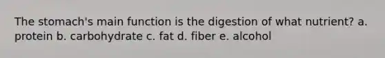 <a href='https://www.questionai.com/knowledge/kLccSGjkt8-the-stomach' class='anchor-knowledge'>the stomach</a>'s main function is the digestion of what nutrient? a. protein b. carbohydrate c. fat d. fiber e. alcohol