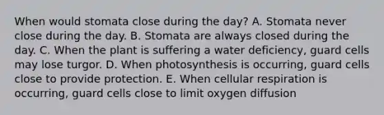 When would stomata close during the day? A. Stomata never close during the day. B. Stomata are always closed during the day. C. When the plant is suffering a water deficiency, guard cells may lose turgor. D. When photosynthesis is occurring, guard cells close to provide protection. E. When cellular respiration is occurring, guard cells close to limit oxygen diffusion