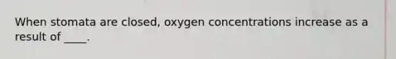 When stomata are closed, oxygen concentrations increase as a result of ____.