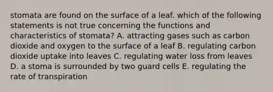 stomata are found on the surface of a leaf. which of the following statements is not true concerning the functions and characteristics of stomata? A. attracting gases such as carbon dioxide and oxygen to the surface of a leaf B. regulating carbon dioxide uptake into leaves C. regulating water loss from leaves D. a stoma is surrounded by two guard cells E. regulating the rate of transpiration