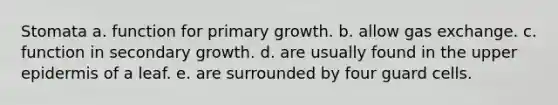 Stomata a. function for primary growth. b. allow gas exchange. c. function in secondary growth. d. are usually found in the upper epidermis of a leaf. e. are surrounded by four guard cells.