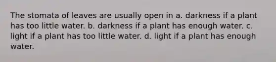 The stomata of leaves are usually open in a. darkness if a plant has too little water. b. darkness if a plant has enough water. c. light if a plant has too little water. d. light if a plant has enough water.