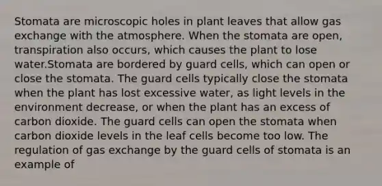 Stomata are microscopic holes in plant leaves that allow gas exchange with the atmosphere. When the stomata are open, transpiration also occurs, which causes the plant to lose water.Stomata are bordered by guard cells, which can open or close the stomata. The guard cells typically close the stomata when the plant has lost excessive water, as light levels in the environment decrease, or when the plant has an excess of carbon dioxide. The guard cells can open the stomata when carbon dioxide levels in the leaf cells become too low. The regulation of gas exchange by the guard cells of stomata is an example of