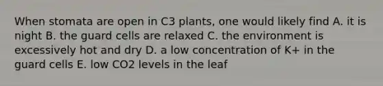 When stomata are open in C3 plants, one would likely find A. it is night B. the guard cells are relaxed C. the environment is excessively hot and dry D. a low concentration of K+ in the guard cells E. low CO2 levels in the leaf