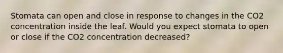 Stomata can open and close in response to changes in the CO2 concentration inside the leaf. Would you expect stomata to open or close if the CO2 concentration decreased?