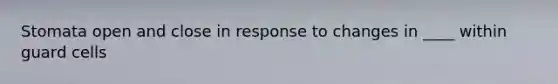 Stomata open and close in response to changes in ____ within guard cells