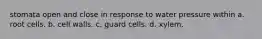 stomata open and close in response to water pressure within a. root cells. b. cell walls. c. guard cells. d. xylem.