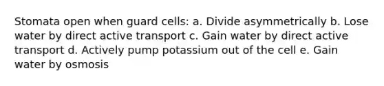 Stomata open when guard cells: a. Divide asymmetrically b. Lose water by direct active transport c. Gain water by direct active transport d. Actively pump potassium out of the cell e. Gain water by osmosis