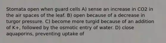 Stomata open when guard cells A) sense an increase in CO2 in the air spaces of the leaf. B) open because of a decrease in turgor pressure. C) become more turgid because of an addition of K+, followed by the osmotic entry of water. D) close aquaporins, preventing uptake of