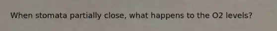 When stomata partially close, what happens to the O2 levels?