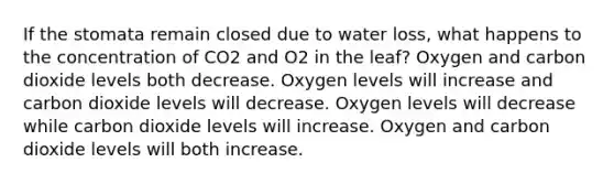 If the stomata remain closed due to water loss, what happens to the concentration of CO2 and O2 in the leaf? Oxygen and carbon dioxide levels both decrease. Oxygen levels will increase and carbon dioxide levels will decrease. Oxygen levels will decrease while carbon dioxide levels will increase. Oxygen and carbon dioxide levels will both increase.