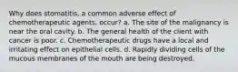 Why does stomatitis, a common adverse effect of chemotherapeutic agents, occur? a. The site of the malignancy is near the oral cavity. b. The general health of the client with cancer is poor. c. Chemotherapeutic drugs have a local and irritating effect on epithelial cells. d. Rapidly dividing cells of the mucous membranes of the mouth are being destroyed.