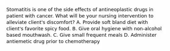 Stomatitis is one of the side effects of antineoplastic drugs in patient with cancer. What will be your nursing intervention to alleviate client's discomfort? A. Provide soft bland diet with client's favorite spicy food. B. Give oral hygiene with non-alcohol based mouthwash. C. Give small frequent meals D. Administer antiemetic drug prior to chemotherapy