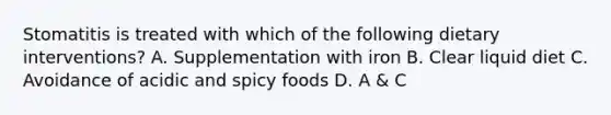 Stomatitis is treated with which of the following dietary interventions? A. Supplementation with iron B. Clear liquid diet C. Avoidance of acidic and spicy foods D. A & C