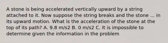 A stone is being accelerated vertically upward by a string attached to it. Now suppose the string breaks and the stone ... in its upward motion. What is the acceleration of the stone at the top of its path? A. 9.8 m/s2 B. 0 m/s2 C. It is impossible to determine given the information in the problem