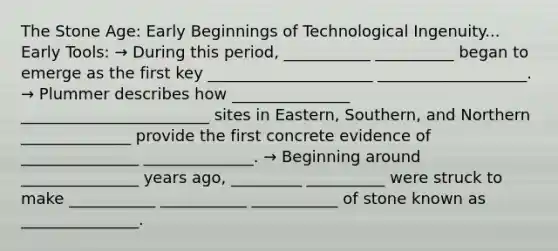 The Stone Age: Early Beginnings of Technological Ingenuity... Early Tools: → During this period, ___________ __________ began to emerge as the first key _____________________ ___________________. → Plummer describes how _______________ ________________________ sites in Eastern, Southern, and Northern ______________ provide the first concrete evidence of _______________ ______________. → Beginning around _______________ years ago, _________ __________ were struck to make ___________ ___________ ___________ of stone known as _______________.