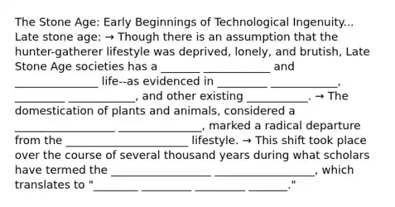 The Stone Age: Early Beginnings of Technological Ingenuity... Late stone age: → Though there is an assumption that the hunter-gatherer lifestyle was deprived, lonely, and brutish, Late Stone Age societies has a _______ ____________ and _______________ life--as evidenced in _________ ____________, _________ ____________, and other existing ___________. → The domestication of plants and animals, considered a __________________ _______________, marked a radical departure from the ______________________ lifestyle. → This shift took place over the course of several thousand years during what scholars have termed the __________________ __________________, which translates to "________ _________ _________ _______."