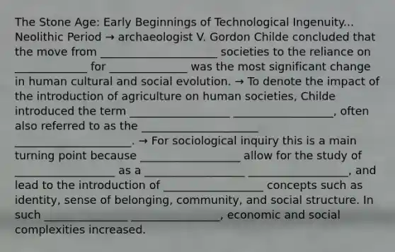 The Stone Age: Early Beginnings of Technological Ingenuity... Neolithic Period → archaeologist V. Gordon Childe concluded that the move from _____________________ societies to the reliance on _____________ for ______________ was the most significant change in human cultural and social evolution. → To denote the impact of the introduction of agriculture on human societies, Childe introduced the term __________________ __________________, often also referred to as the _____________________ _____________________. → For sociological inquiry this is a main turning point because __________________ allow for the study of __________________ as a __________________ __________________, and lead to the introduction of __________________ concepts such as identity, sense of belonging, community, and social structure. In such _______________ ________________, economic and social complexities increased.