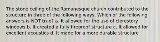 The stone ceiling of the Romanesque church contributed to the structure in three of the following ways. Which of the following answers is NOT true? a. It allowed for the use of clerestory windows b. It created a fully fireproof structure c. It allowed for excellent acoustics d. It made for a more durable structure